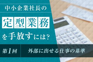 中小企業社長の「定型業務」を手放すには？（第1回）　〜外部に出せる仕事の基準