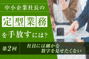 中小企業社長の「定型業務」を手放すには？（第2回）　〜社員には細かな数字を見せたくない