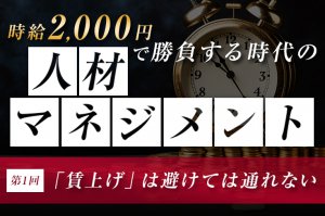 時給2000円で勝負する時代の人材マネジメント（第1回）　〜「賃上げ」は避けては通れない