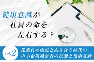 「健康意識」が社員の命を左右する？（第2回）従業員の疾患と向き合う時代の中小企業経営者の役割と健康意識