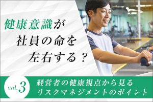 「健康意識」が社員の命を左右する？（第3回）経営者の健康視点から見る、リスクマネジメントのポイント