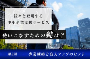 続々と登場する中小企業支援サービス、使いこなすための鍵は？（第3回）―事業戦略と収入アップのヒント―